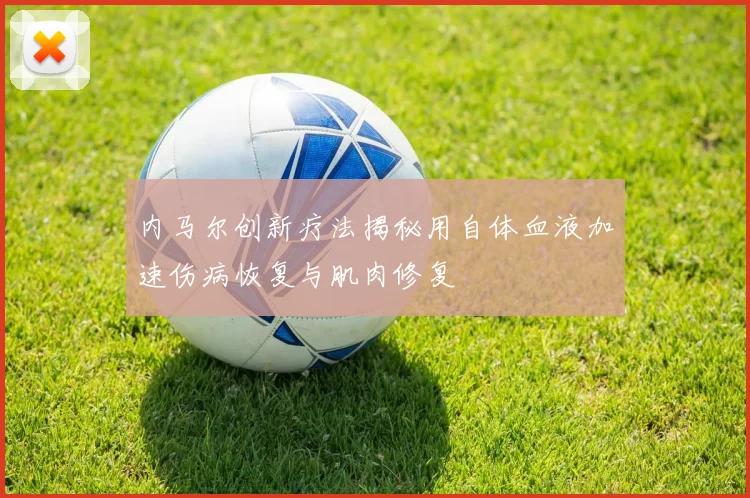 内马尔创新疗法揭秘用自体血液加速伤病恢复与肌肉修复