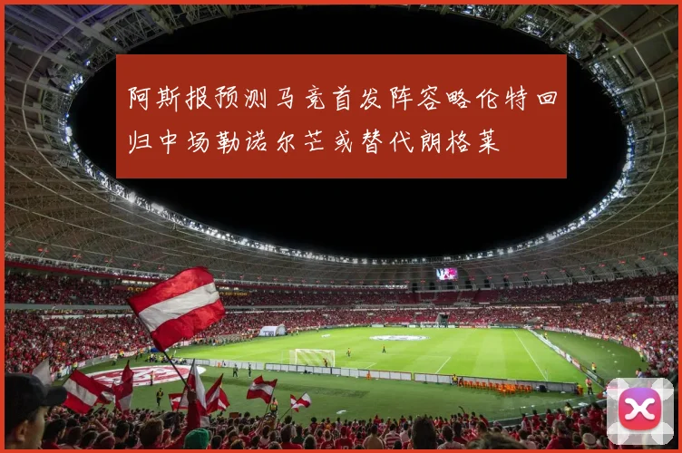 阿斯报预测马竞首发阵容略伦特回归中场勒诺尔芒或替代朗格莱