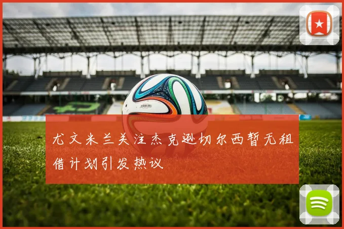 尤文米兰关注杰克逊切尔西暂无租借计划引发热议