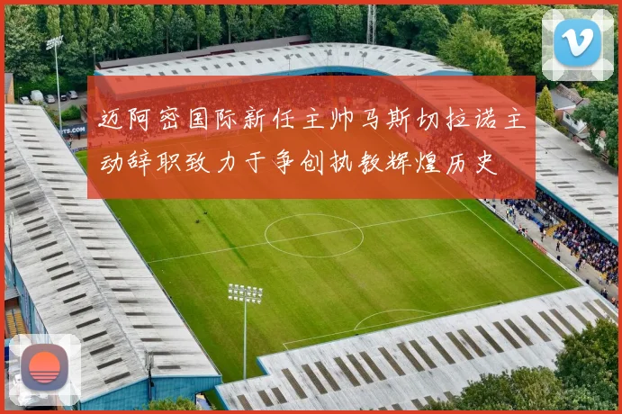 迈阿密国际新任主帅马斯切拉诺主动辞职致力于争创执教辉煌历史