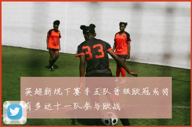 英超新规下赛季五队晋级欧冠或将有多达十一队参与欧战