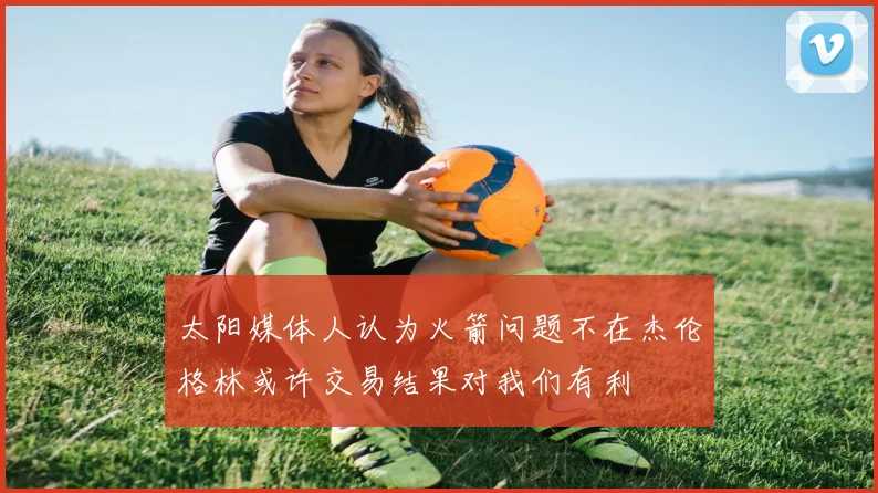 太阳媒体人认为火箭问题不在杰伦格林或许交易结果对我们有利