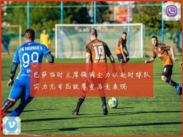 巴萨临时主席强调全力以赴时球队实力无可匹敌尊重马竞表现