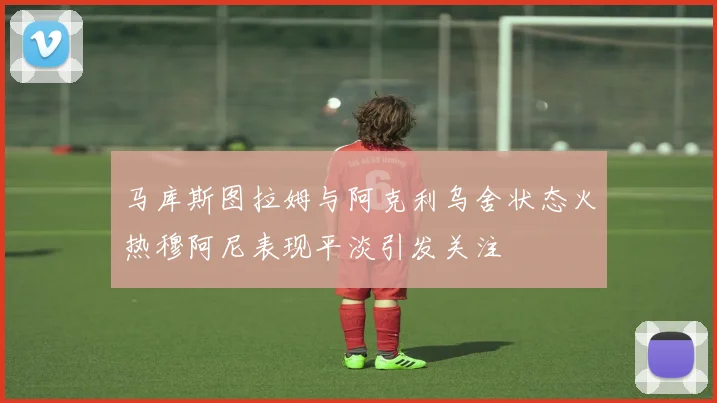 马库斯图拉姆与阿克利乌舍状态火热穆阿尼表现平淡引发关注
