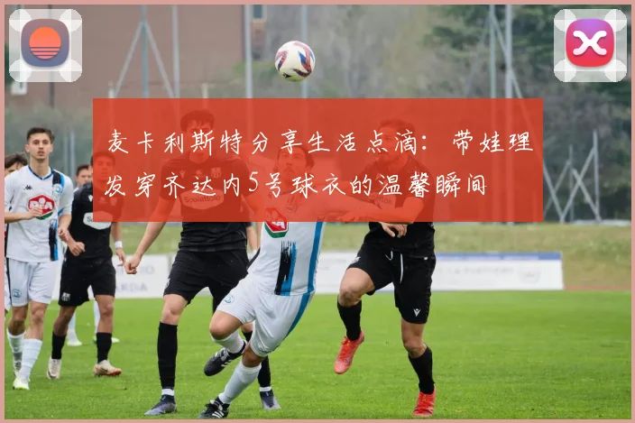 麦卡利斯特分享生活点滴：带娃理发穿齐达内5号球衣的温馨瞬间