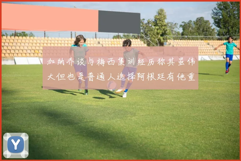 加纳乔谈与梅西集训经历称其虽伟大但也是普通人选择阿根廷有他重要影响