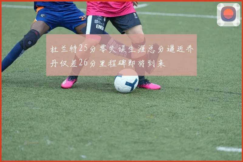 杜兰特25分零失误生涯总分逼近乔丹仅差26分里程碑即将到来