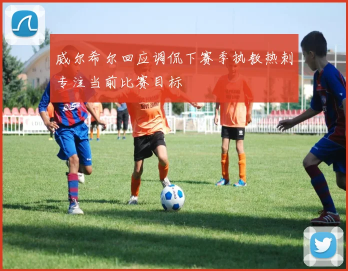 威尔希尔回应调侃下赛季执教热刺专注当前比赛目标