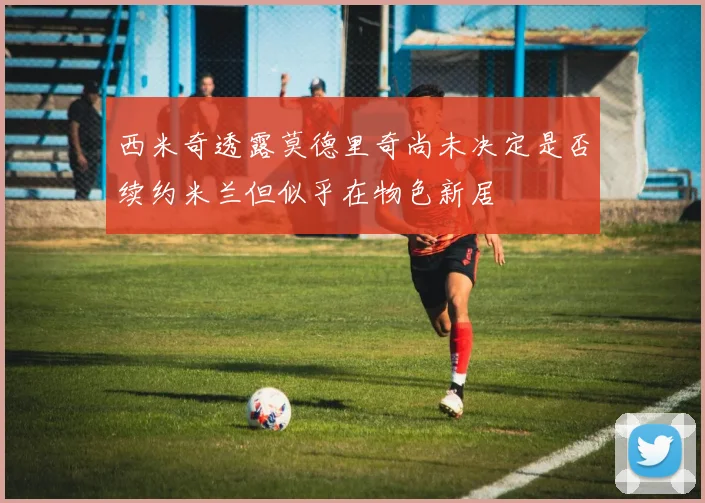 西米奇透露莫德里奇尚未决定是否续约米兰但似乎在物色新居