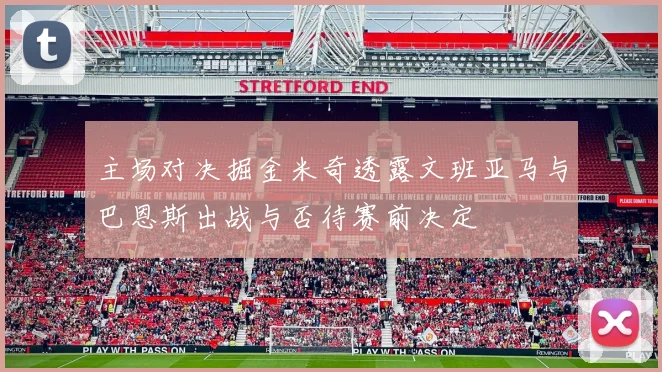 主场对决掘金米奇透露文班亚马与巴恩斯出战与否待赛前决定