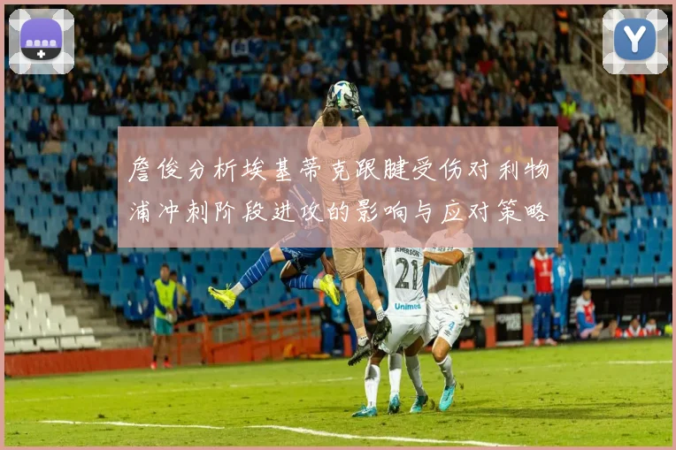 詹俊分析埃基蒂克跟腱受伤对利物浦冲刺阶段进攻的影响与应对策略