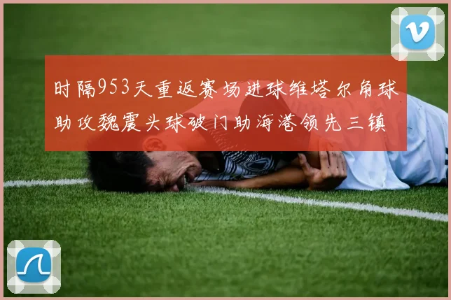 时隔953天重返赛场进球维塔尔角球助攻魏震头球破门助海港领先三镇
