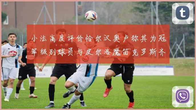 小法高度评价恰尔汉奥卢称其为冠军级别球员与皮尔洛魔笛克罗斯齐名