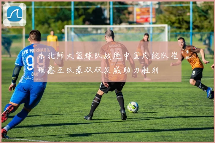 东北师大篮球队战胜中国民航队崔雍鑫王玖豪双双发威助力胜利