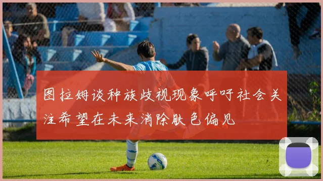 图拉姆谈种族歧视现象呼吁社会关注希望在未来消除肤色偏见