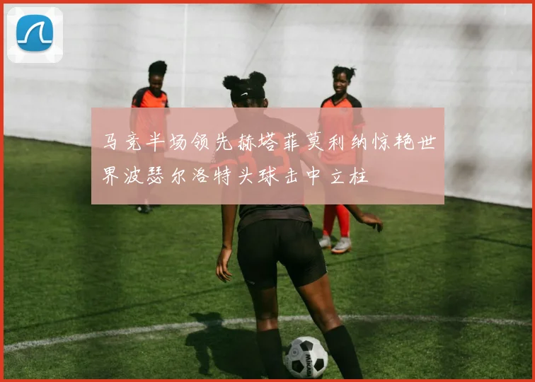 马竞半场领先赫塔菲莫利纳惊艳世界波瑟尔洛特头球击中立柱