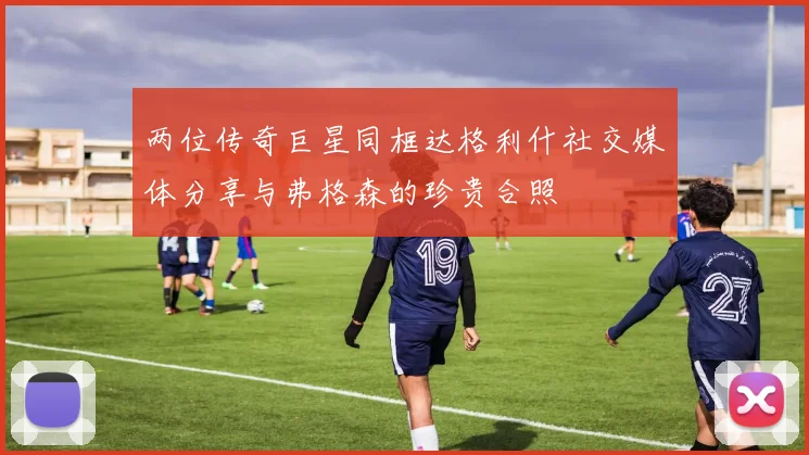 两位传奇巨星同框达格利什社交媒体分享与弗格森的珍贵合照