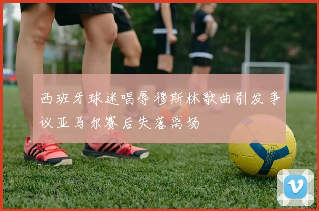 西班牙球迷唱辱穆斯林歌曲引发争议亚马尔赛后失落离场