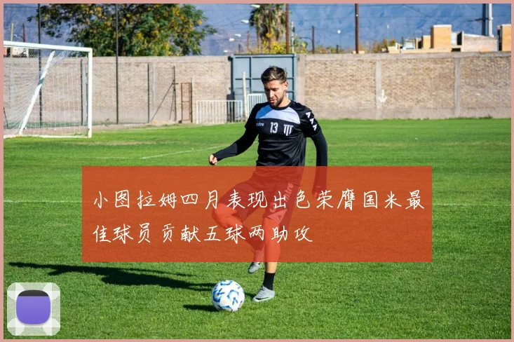 小图拉姆四月表现出色荣膺国米最佳球员贡献五球两助攻